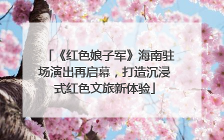 《红色娘子军》海南驻场演出再启幕，打造沉浸式红色文旅新体验