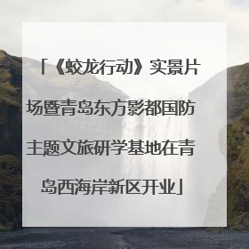 《蛟龙行动》实景片场暨青岛东方影都国防主题文旅研学基地在青岛西海岸新区开业