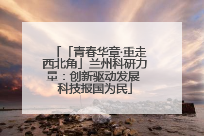 「青春华章·重走西北角」兰州科研力量：创新驱动发展 科技报国为民