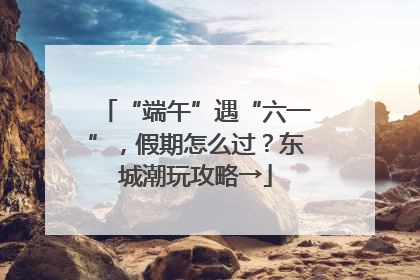 “端午”遇“六一”，假期怎么过？东城潮玩攻略→