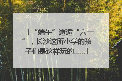 “端午”邂逅“六一”，长沙这所小学的孩子们是这样玩的……