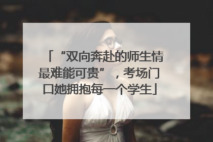 “双向奔赴的师生情最难能可贵”，考场门口她拥抱每一个学生