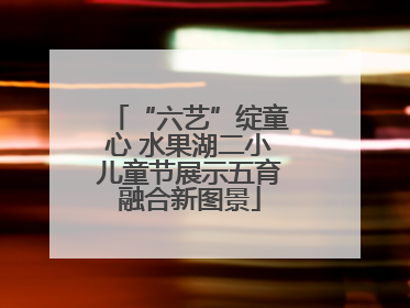 “六艺”绽童心 水果湖二小儿童节展示五育融合新图景
