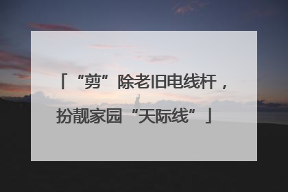 “剪”除老旧电线杆，扮靓家园“天际线”