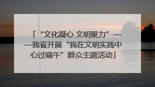 “文化凝心 文明聚力”——我省开展“我在文明实践中心过端午”群众主题活动