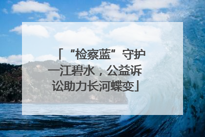 “检察蓝”守护一江碧水，公益诉讼助力长河蝶变