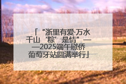 “浙里有爱·万水千山‘粽’是情”——2025端午慰侨葡萄牙站圆满举行