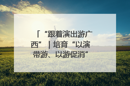 “跟着演出游广西”｜培育“以演带游、以游促消”文旅消费新生态