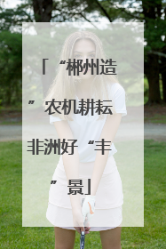 “郴州造”农机耕耘非洲好“丰”景