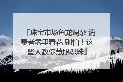 珠宝市场鱼龙混杂 消费者雾里看花 别怕！这些人教你慧眼识珠