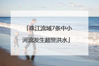 珠江流域7条中小河流发生超警洪水