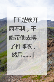 王楚钦开局不利，王皓带他去换了件球衣，然后……