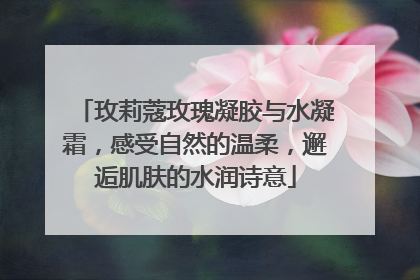 玫莉蔻玫瑰凝胶与水凝霜，感受自然的温柔，邂逅肌肤的水润诗意