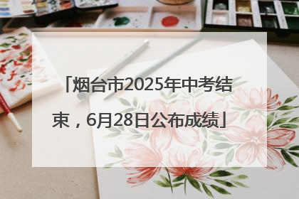 烟台市2025年中考结束，6月28日公布成绩