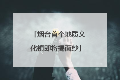烟台首个地质文化镇即将揭面纱