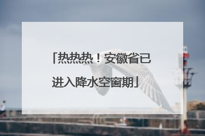 热热热！安徽省已进入降水空窗期