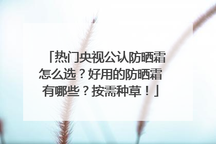 热门央视公认防晒霜怎么选？好用的防晒霜有哪些？按需种草！