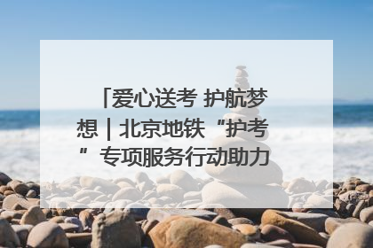 爱心送考 护航梦想｜北京地铁“护考”专项服务行动助力考生无忧赴考