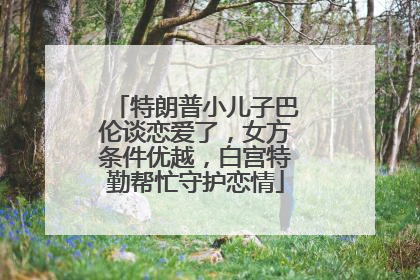 特朗普小儿子巴伦谈恋爱了，女方条件优越，白宫特勤帮忙守护恋情