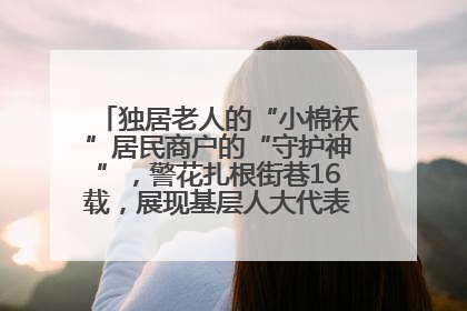 独居老人的“小棉袄”居民商户的“守护神”，警花扎根街巷16载，展现基层人大代表的炽热情怀