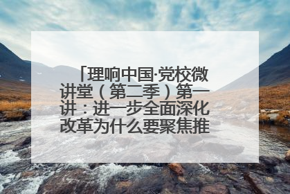 理响中国·党校微讲堂（第二季）第一讲：进一步全面深化改革为什么要聚焦推进中国式现代化