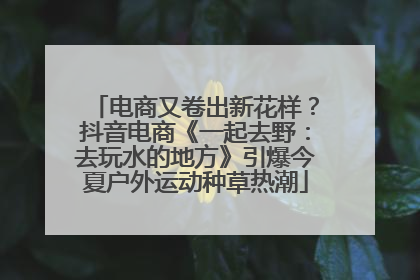 电商又卷出新花样？抖音电商《一起去野：去玩水的地方》引爆今夏户外运动种草热潮