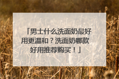 男士什么洗面奶最好用更温和？洗面奶哪款好用推荐购买！