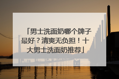 男士洗面奶哪个牌子最好？清爽无负担！十大男士洗面奶推荐