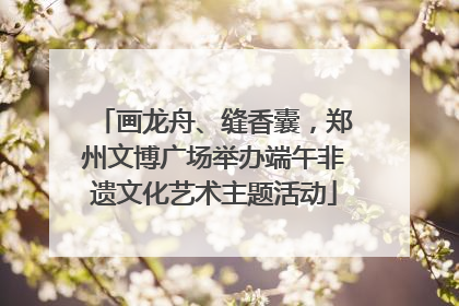 画龙舟、缝香囊，郑州文博广场举办端午非遗文化艺术主题活动