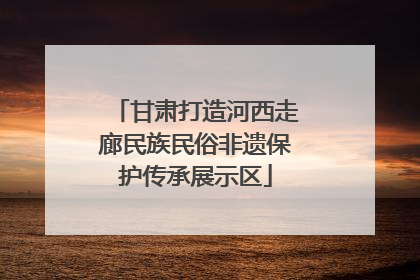 甘肃打造河西走廊民族民俗非遗保护传承展示区