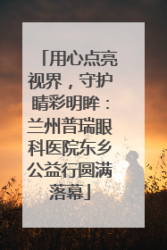 用心点亮视界，守护睛彩明眸：兰州普瑞眼科医院东乡公益行圆满落幕