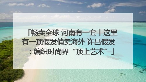 畅卖全球 河南有一套丨这里有一顶假发俏卖海外 许昌假发：编织时尚界“顶上艺术”