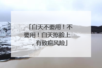 白天不要用！不要用！白天擦脸上，有致癌风险