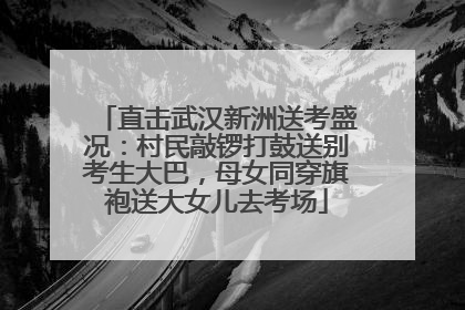 直击武汉新洲送考盛况：村民敲锣打鼓送别考生大巴，母女同穿旗袍送大女儿去考场