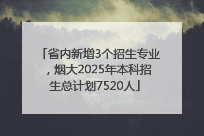 省内新增3个招生专业，烟大2025年本科招生总计划7520人