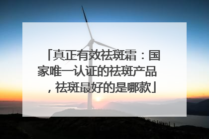 真正有效祛斑霜：国家唯一认证的祛斑产品，祛斑最好的是哪款