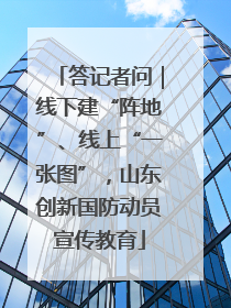 答记者问｜线下建“阵地”、线上“一张图”，山东创新国防动员宣传教育