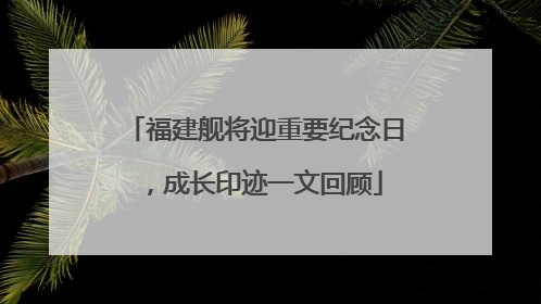 福建舰将迎重要纪念日，成长印迹一文回顾