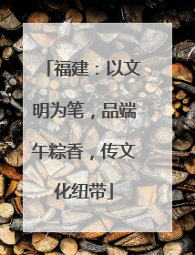 福建：以文明为笔，品端午粽香，传文化纽带