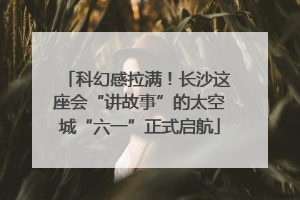 科幻感拉满！长沙这座会“讲故事”的太空城“六一”正式启航