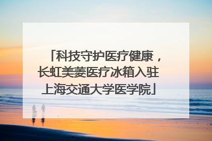 科技守护医疗健康，长虹美菱医疗冰箱入驻上海交通大学医学院