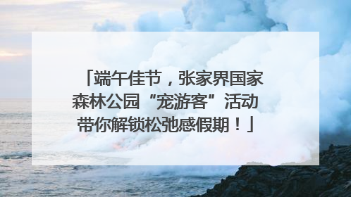 端午佳节，张家界国家森林公园“宠游客”活动带你解锁松弛感假期！