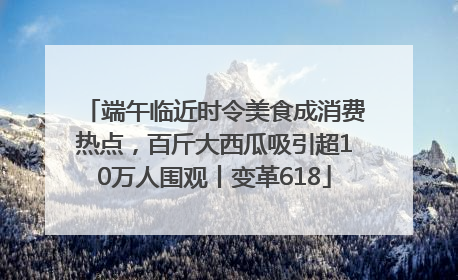 端午临近时令美食成消费热点，百斤大西瓜吸引超10万人围观丨变革618