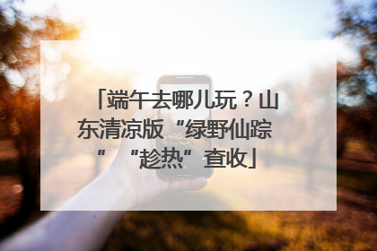 端午去哪儿玩？山东清凉版“绿野仙踪”“趁热”查收