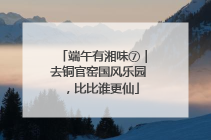 端午有湘味⑦｜去铜官窑国风乐园，比比谁更仙