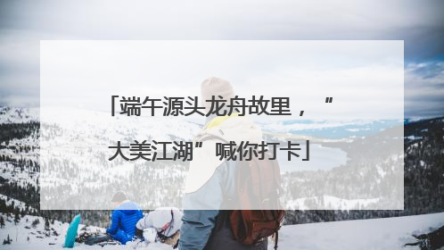 端午源头龙舟故里，“大美江湖”喊你打卡