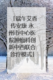 端午艾香传安康 永州市中心医院肿瘤科创新中西联合诊疗模式
