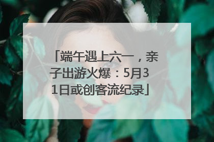 端午遇上六一，亲子出游火爆：5月31日或创客流纪录