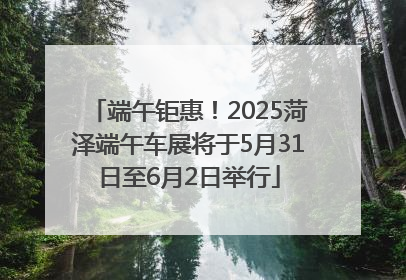 端午钜惠！2025菏泽端午车展将于5月31日至6月2日举行
