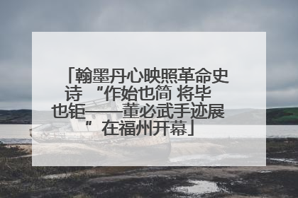 翰墨丹心映照革命史诗 “作始也简 将毕也钜——董必武手迹展”在福州开幕